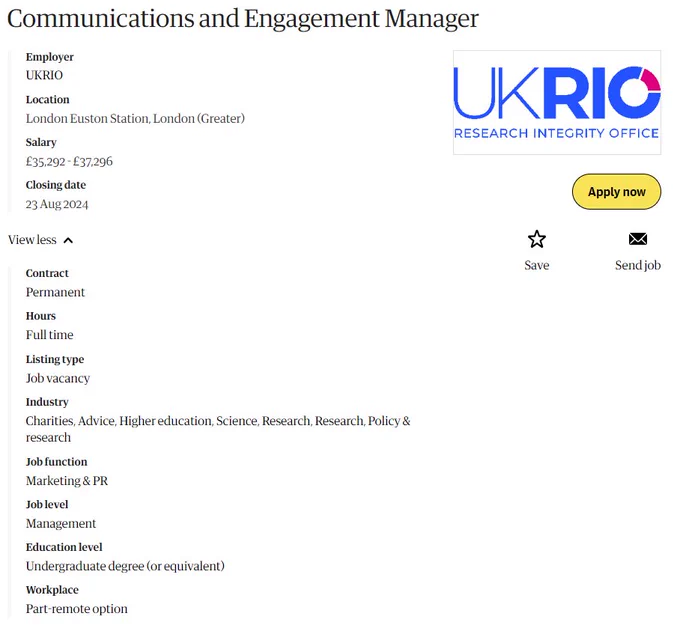 Screenshot of job advert, text reads:

Communications and Engagement Manager
Employer
UKRIO
Location
London Euston Station, London (Greater)
Salary
£35,292 - £37,296
Closing date
23 Aug 2024

Contract: Permanent

Hours: Full time

Industry: Charities, Advice, Higher education, Science, Research, Research, Policy & research
Job function: Marketing & PR

Job level: Management

Education level: Undergraduate degree (or equivalent)

Workplace: Part-remote option