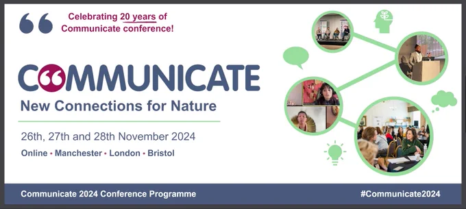 Celebrating 20 years of communicate conference. Communicate. New connections for nature. Twenty sixth, twenty seventh and twenty eighth of november twenty twenty four. Online, manchester, london, bristol.