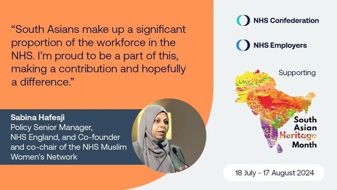 "South Asians make up a significant proportion of the workforce in the NHS. I'm proud to be a part of this, making a contribution and hopefully a difference."
Sabina Hefesji
Policy Senior Manager NHS England
Co-founder and co-chair of the NHS Muslim Women's Network

South Asian Heritage Month
