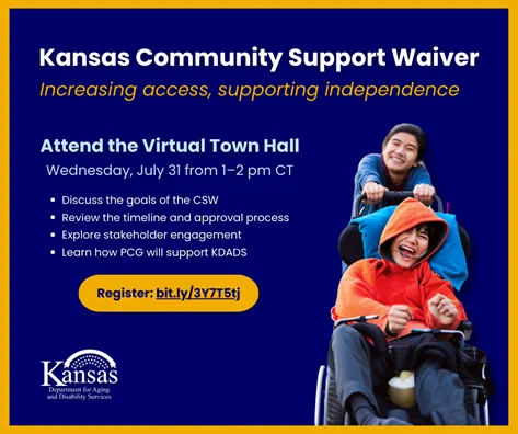 The text on a graphic reads, “Kansas Community Support Waiver: Increasing access, supporting independence. Attend the Virtual Town Hall on Wednesday, July 31 from 1–2 pm CT: Discuss the goals of the CSW, review the timeline and approval process, explore stakeholder engagement, and learn how PCG will support KDADS. Register: bit.ly/3Y7T5tj.”