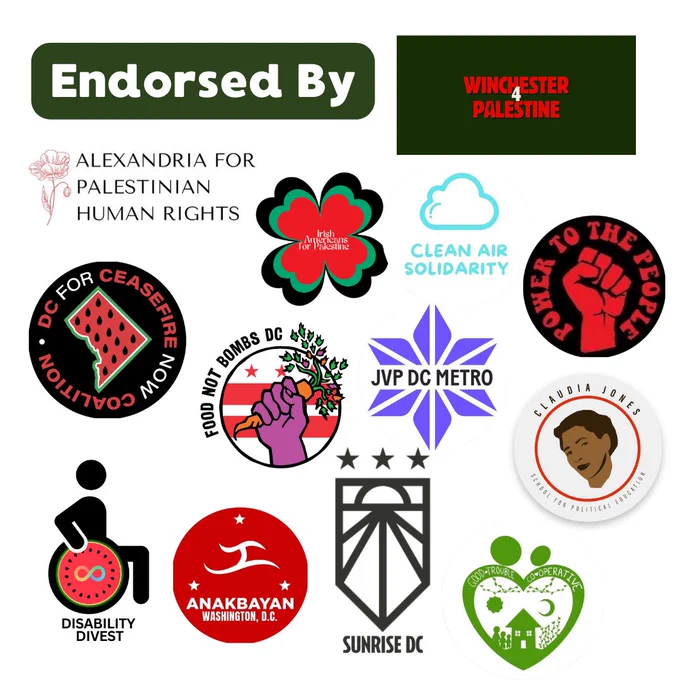 Endorsed by: Winchester 4 Palestine, Alexandria for Palestinian Human Rights, Irish Americans for Palestine, Clean Air Solidarity, People's Power Assembly, DC for Ceasefire Now Coalition, Food Not Bombs DC, Jewish Voice for Peace DC Metro, Claudia Jones School for Political Education, Anakbayan DC, Sunrise DC, and Good Trouble Cooperative