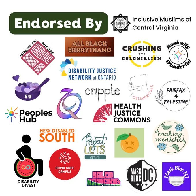 Endorsed by Inclusive Muslims of Central Virginia, Arlington for Palestine, All Black Errrythang, Crushing Colonialism, Basically Wonderful, Spoonie Uni Project, Disability Justice Network of Ontario, Celebrate845, Fairfax 4 Palestine, Cripple Media, Peoples Hub, Halal and Queer Collective, Health Justice Commons, New Disabled South, Project LETS, Sick and Disabled (SAD) Fair, Making Mensches, COVID Safe Campus, Salon Kawakib, Mask Bloc DC, and Mask Bloc NJ