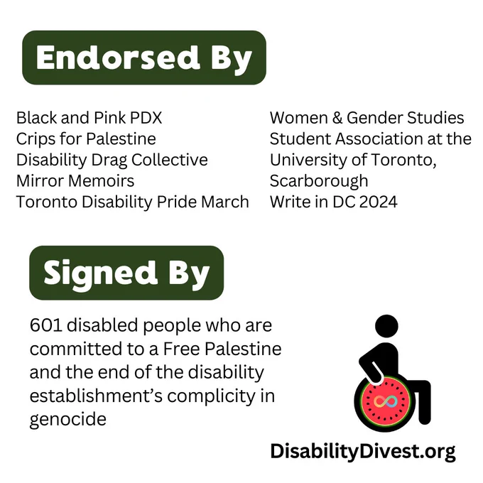 Black and Pink PDX, Crips for Palestine, Disability Drag Collective, Mirror Memoirs, Toronto Disability Pride March, Women & Gender Studies Student Association at the University of Toronto, Scarborough, and Write in DC 2024.
Signed by 601 disabled people who are committed to a Free Palestine and the end of the disability establishment's complicity in genocide.
DisabilityDivest.org