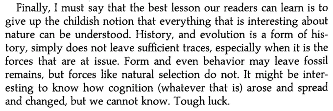 Finally, I must say that the best lesson our readers can learn is to give up the childish notion that everything that is interesting about nature can be understood. History, and evolution is a form of history, simply does not leave sufficient traces, especially when it is the forces that are at issue. Form and even behavior may leave fossil remains, but forces like natural selection do not. It might be interesting to knnow hhow cognition (whatever that is) arose and spread and changed, but we cannot know. Tough luck.