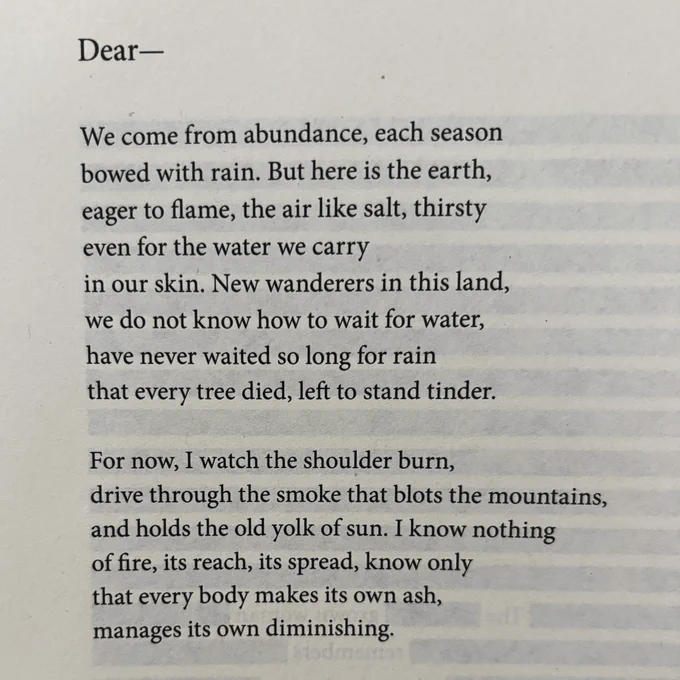 Dear—
We come from abundance, each season bowed with rain. But here is the earth, eager to flame, the air like salt, thirsty even for the water we carry
in our skin. New wanderers in this land, we do not know how to wait for water, have never waited so long for rain that every tree died, left to stand tinder.
For now, I watch the shoulder burn, drive through the smoke that blots the mountains, and holds the old yolk of sun. I know nothing of fire, its reach, its spread, know only that every body makes its own ash, manages its own diminishing.