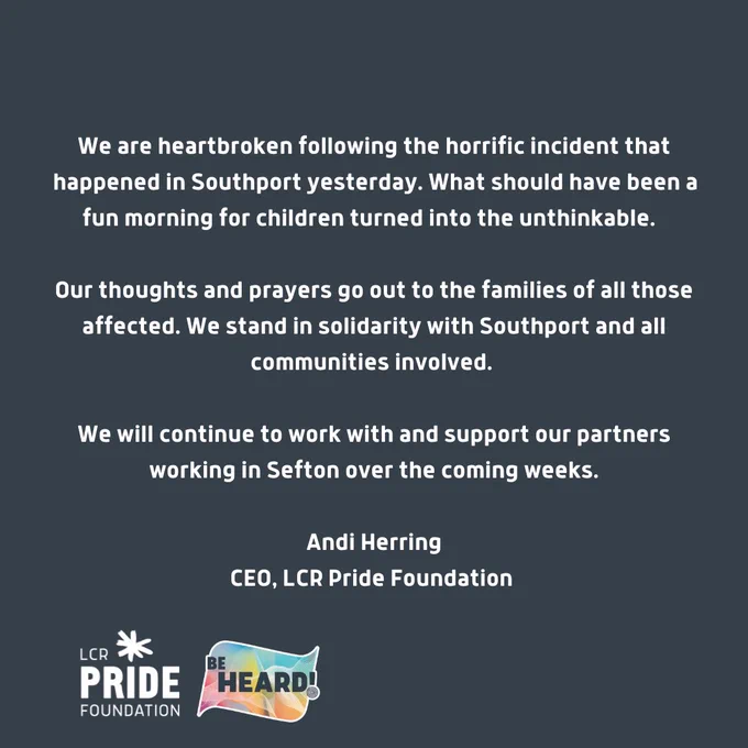 “We are heartbroken following the horrific incident that happened in Southport yesterday. What should have been a fun morning for children turned into the unthinkable.  

Our thoughts and prayers go out to the families of all those affected. We stand in solidarity with Southport and all communities involved. 

We will continue to work with and support our partners working in Sefton over the coming weeks.”

Andi Herring
CEO, LCR Pride Foundation