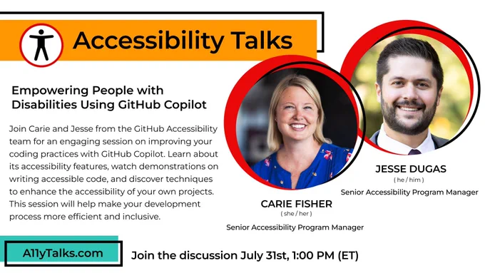 Accessibility Talks: Empowering People with Disabilities Using GitHub Copilot, with Carie Fisher  and Jesse Dugas from the GitHub Accessibility team. Join Carie and Jesse for an engaging session on improving coding practices with GitHub Copilot. Learn about its accessibility features, watch demonstrations on writing accessible code, and discover techniques to enhance the accessibility of your own projects. This session will help make your development process more efficient and inclusive. Join the discussion July 31rd at 1pm ET.