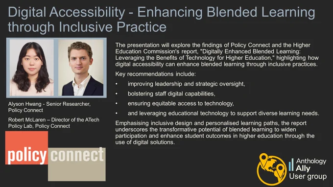Digital Accessibility - Enhancing Blended Learning through Inclusive Practice
Alyson Hwang - Senior Researcher, Policy Connect and Robert McLaren – Director of the ATech Policy Lab, Policy Connect.
The presentation will explore the findings of Policy Connect and the Higher Education Commission's report, "Digitally Enhanced Blended Learning: Leveraging the Benefits of Technology for Higher Education," highlighting how digital accessibility can enhance blended learning through inclusive practices. 
Key recommendations include:
- improving leadership and strategic oversight, 
- bolstering staff digital capabilities, 
- ensuring equitable access to technology, 
- and leveraging educational technology to support diverse learning needs. 
Emphasising inclusive design and personalised learning paths, the report underscores the transformative potential of blended learning to widen participation and enhance student outcomes in higher education through the use of digital solutions.

