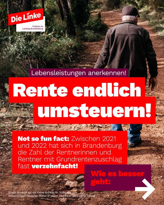 Foto eines alten Mannes im Wald.

Text:

Lebensleistungen anerkennen!
Rente endlich umsteuern!

Not so fun fact: Zwischen 2021 und 2022 hat sich in Brandenburg die Zahl der Rentnerinnen und Rentner mit Grundrentenzuschlag fast verzehnfacht!

Wie es besser geht:


Quelle: Antwort auf die Kleine Anfrage Nr. 3394 d Abgeordneten Sebastian Walter (Fraktion Die Linke)