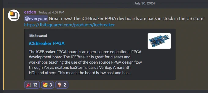 Screen snip from discord:

esden — Today at 4:07 PM
@everyone Great news! The iCEBreaker FPGA dev boards are back in stock in the US store! https://1bitsquared.com/products/icebreaker
1BitSquared
iCEBreaker FPGA
The iCEBreaker FPGA board is an open-source educational FPGA development board.The iCEBreaker is great for classes and workshops teaching the use of the open source FPGA design flow through Yosys, nextpnr, IceStorm, Icarus Verilog, Amaranth HDL and others. This means the board is low cost and has...