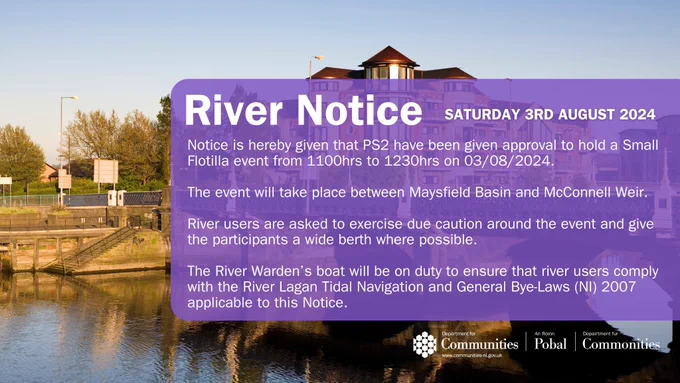 River Notice

Saturday 3rd August 2024

Notice is hereby given that the PS2 have been given approval to hold a Small Flotilla event from 1100hrs to 1230hrs on 03/08/2024.

The event will take place between Maysfield Basin and McConnell Weir.

River users are asked to exercise due caution around the event and give the participants a wide berth where possible.

The River Warden's boat will be on duty to ensure that river users comply with the River Lagan Tidal Navigation and General Bye-Laws (NI) 2007 applicable to this Notice.