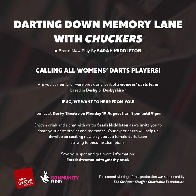 Flyer for 'Darting Down Memory Lane with Chuckers,' a new play by Sarah Middleton, calling all women’s darts players from Derby or Derbyshire to share their stories at Derby Theatre on Monday, August 19, from 7 pm to 9 pm. Event includes a chat with the writer, Sarah Middleton, to help develop the play. Contact dtcommunity@derby.ac.uk for more information. Sponsored by Derby Theatre Community and Community Fund, with support from The Sir Peter Shaffer Charitable Foundation.