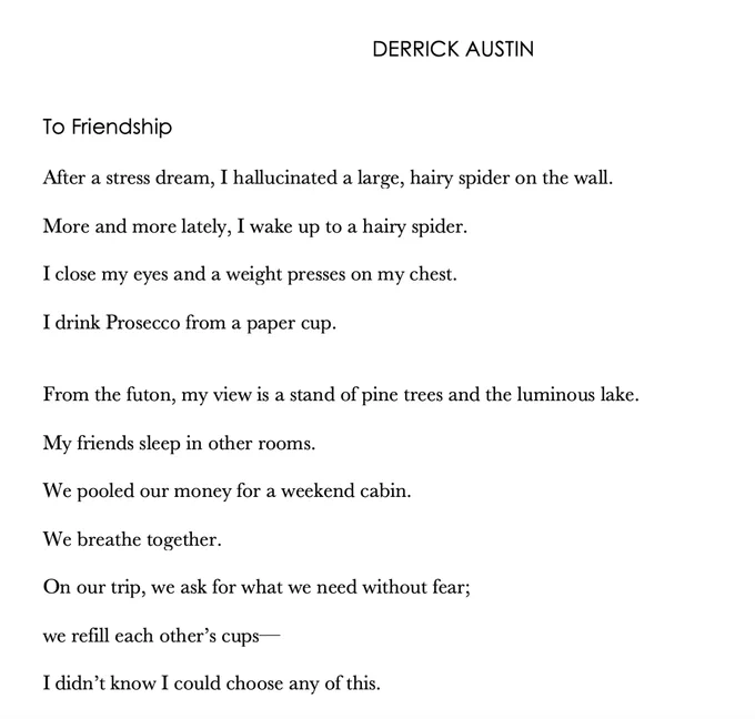 DERRICK AUSTIN

To Friendship 

After a stress dream, I hallucinated a large, hairy spider on the wall. 

More and more lately, I wake up to a hairy spider. 

I close my eyes and a weight presses on my chest. 

I drink Prosecco from a paper cup. 


From the futon, my view is a stand of pine trees and the luminous lake. 

My friends sleep in other rooms. 

We pooled our money for a weekend cabin. 

We breathe together. 

On our trip, we ask for what we need without fear; 

we refill each other’s cups—

I didn’t know I could choose any of this. 
