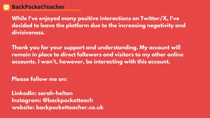 While I've enjoyed many positive interactions on Twitter/X, I've decided to leave the platform due to the increasing negativity and divisiveness.
Thank you for your support and understanding. My account will remain in place to direct followers and visitors to my other online accounts. I won’t, however, be interacting with this account.
Please follow me on:
LinkedIn: sarah-helton
Instagram: @backpocketteach
website: backpocketteacher.co.uk