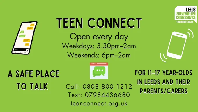 Green background with text and graphics of a texting phone, an online web chat, and a  ringing phone. Text reads: ‘Teen Connect, open every day. Weekdays: 3.30pm–2am Weekends: 6pm–2am. A safe place to talk, for 11–17 year-olds and their parents/carers. Call: 0808 800 1212.Text: 07984436680. teenconnect.org.uk’