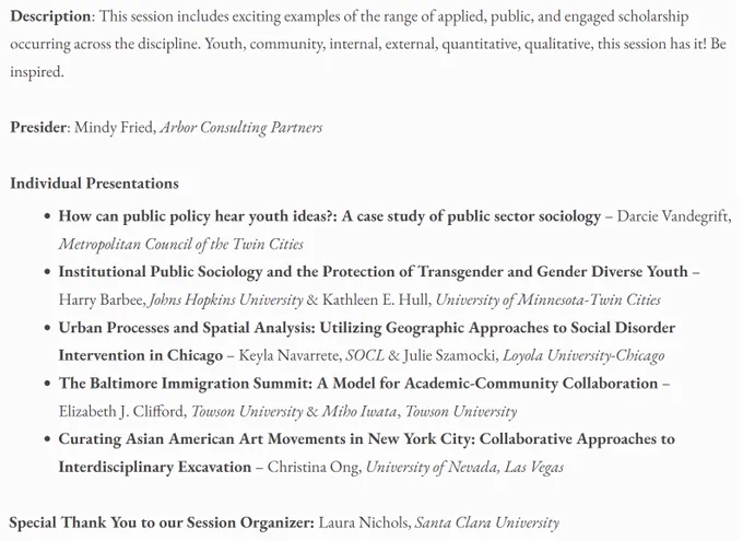 Tues, 8/13: 10-11:30 AM EST | Hybrid Paper Session (50408)
Public Sociology and Engaged Scholarship Across the Discipline - Zoom: https://tinyurl.com/yrtznzs5

This session includes exciting examples of the range of applied, public, and engaged scholarship occurring across the discipline. Youth, community, internal, external, quantitative, qualitative, this session has it! Be inspired.

Presider: Mindy Fried, Arbor Consulting Partners

Individual Presentations

- How can public policy hear youth ideas?: A case study of public sector sociology
- Institutional Public Sociology and the Protection of Transgender and Gender Diverse Youth
- Urban Processes and Spatial Analysis: Utilizing Geographic Approaches to Social Disorder Intervention in Chicago 
- The Baltimore Immigration Summit: A Model for Academic-Community Collaboration
- Curating Asian American Art Movements in New York City: Collaborative Approaches to Interdisciplinary Excavation

Session Organizer: Laura Nichols, Santa Clara