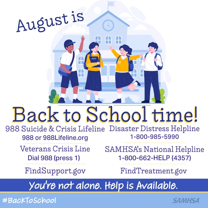 August is back to school time! 988 Suicide & Crisis Lifeline 988 or 988Lifeline.org 
Distress Helpline 1-800-985-5990 FindTreatment.gov FindSupport.gov
SAMHSA’s National Helpline 1-800-662-4357 Veterans Crisis Line Dial 988 Press 1
