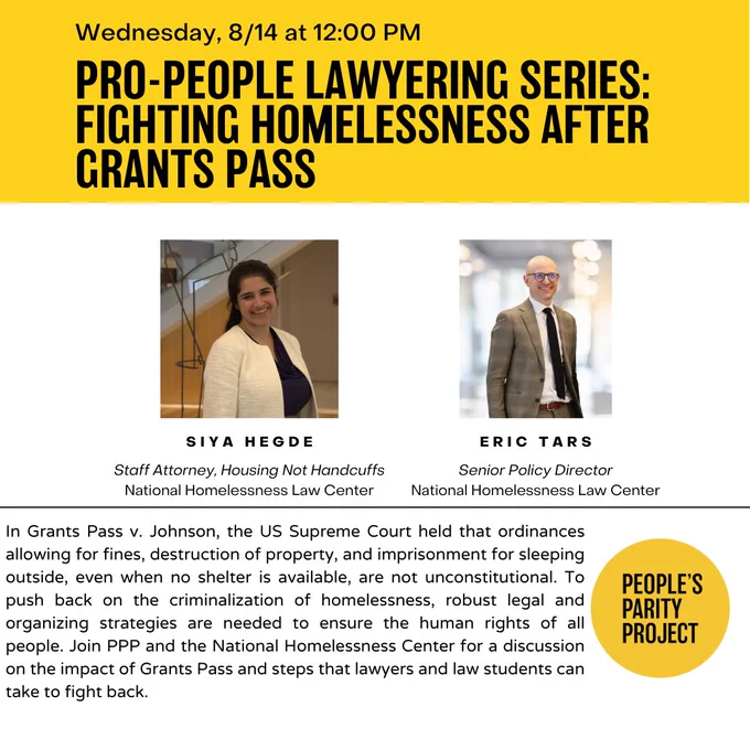 Event flyer. Images of Siya Hedge and Eric Tars. Text reads "Wednesday, 8/14 at 12:00 pm. Pro-people lawyering series: fighting homelessness after Grants Pass. Siya Hedge: staff attorney, housing not handcuffs, National Homelessness Law Center. Eric Tars: senior policy director, National Homelessness Law Center. In Grants Pass v. Johnson, the US Supreme Court held that ordinances allowing for fines, destruction of property, and imprisonment for sleeping outside, even when no shelter is available, are not unconstitutional. To push back on the criminalization of homelessness, robust legal and organizing strategies are needed to ensure the human rights of all people. Join PPP and the National Homelessness Law Center for a discussion on the impact of Grants Pass and steps that lawyers and law students can take to fight back."