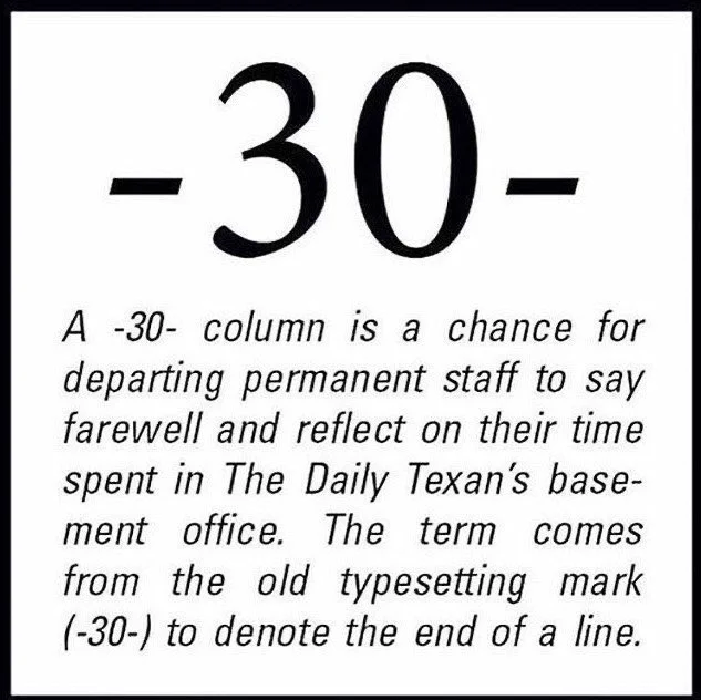 A white square with a black border. At the top of the square reads “-30-.” Underneath, in smaller print, reads “A -30- column is a chance for departing permanent staff to say farewell and reflect on their time spent in The Daily Texan’s basement office. The term comes from the old typesetting mark (-30-) to denote the end of a line.” 