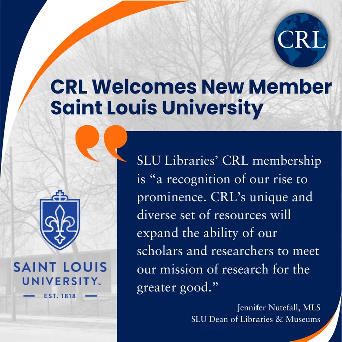 CRL Welcomes New Member Saint Louis University: SLU Libraries’ CRL membership is “a recognition of our rise to prominence. CRL’s unique and diverse set of resources will expand the ability of our scholars and researchers to meet our mission of research for the greater good.” - Jennifer Nutefall, MLS, SLU Dean of Libraries & Museums