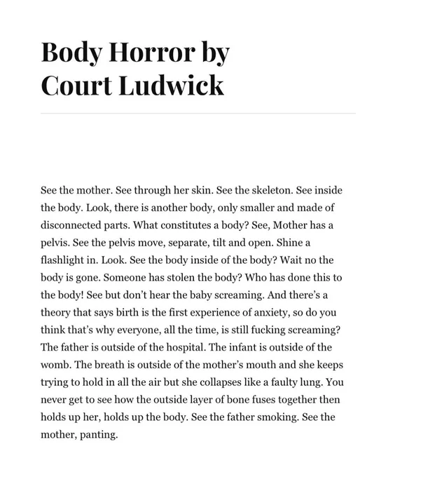 “Body Horror” by Court Ludwick:

See the mother. See through her skin. See the skeleton. See inside the body. Look, there is another body, only smaller and made of disconnected parts. What constitutes a body? See, Mother has a pelvis. See the pelvis move, separate, tilt and open. Shine a flashlight in. Look. See the body inside of the body? Wait no the body is gone. Someone has stolen the body? Who has done this to the body! See but don't hear the baby screaming. And there's a theory that says birth is the first experience of anxiety, so do you think that's why everyone, all the time, is still fucking screaming? The father is outside of the hospital. The infant is outside of the womb. The breath is outside of the mother's mouth and she keeps trying to hold in all the air but she collapses like a faulty lung. You never get to see how the outside layer of bone fuses together then holds up her, holds up the body. See the father smoking. See the mother, panting.