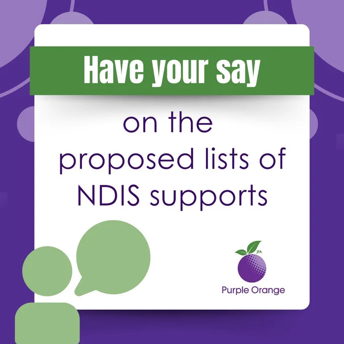 Dark purple graphic with white box with a green banner over it and text that reads: Have your say on the proposed lists of NDIS supports. Light green graphic of a person with a speech bubble in bottom left corner and Purple Orange logo in bottom right corner.