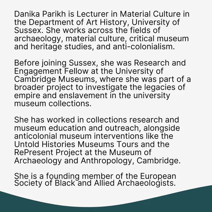 Danika Parikh is Lecturer in Material Culture in the Department of Art History, University of Sussex. She works across the fields of archaeology, material culture, critical museum and heritage studies, and anti-colonialism. 

Before joining Sussex, she was Research and Engagement Fellow at the University of Cambridge Museums, where she was part of a broader project to investigate the legacies of empire and enslavement in the university museum collections. 

she has worked in collections research and museum education and outreach, alongside anticolonial museum interventions like the Untold Histories Museums Tours and the RePresent Project at the Museum of Archaeology and Anthropology, Cambridge.

She is a founding member of the European Society of Black and Allied Archaeologists.