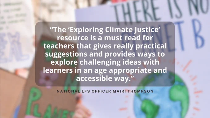"The ‘Exploring Climate Justice’ resource is a must read for teachers that gives really practical suggestions and provides ways to explore challenging ideas with learners in an age appropriate and accessible way." National LfS Officer Mairi Thompson