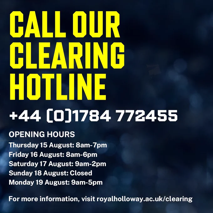 Call our Clearing Hotline,  44(0)1784 772455, Opening hours, Thursday 15 August: 8am-7pm, Friday 16 August: 8am-6pm, Saturday 17 August: 9am-2pm, Sunday 18 August: Closed, Monday 19 August: 9am-5pm, For more information, visit royalholloway.ac.uk/clearing