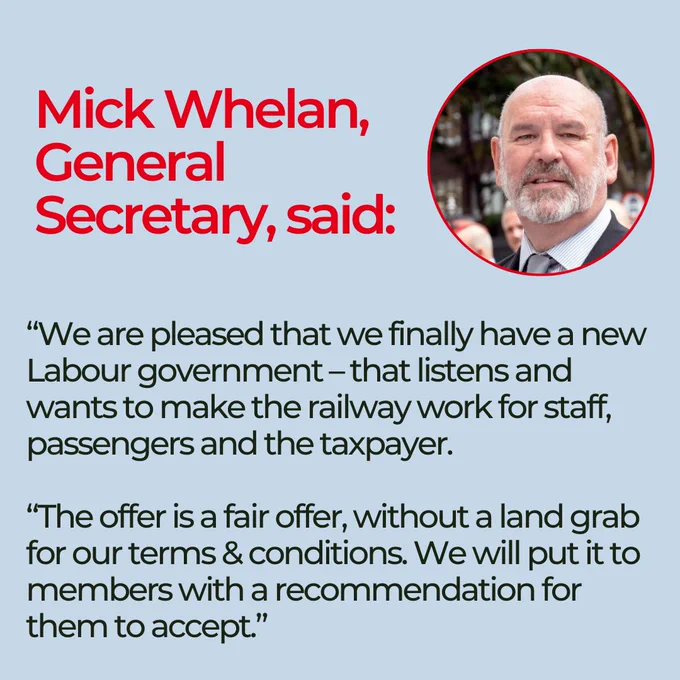 Mick Whelan, General Secretary, said: “We are pleased that we finally have a new Labour government – that listens and wants to make the railway work for staff, passengers and the taxpayer.

“The offer is a fair offer, without a land grab for our terms & conditions. We will put it to members with a recommendation for them to accept.”