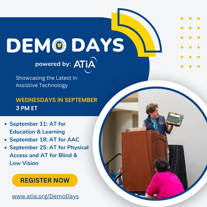 Demo Days graphic with text that reads, "Powered by ATIA. Showcasing the latest in assistive technology. Wednesdays in September at 3 PM ET. September 11: AT for Education & Learning, September 18: AT for AAC, September 26: AT for Physical Access and AT for Blind & Low Vision. www.atia.org/DemoDays."