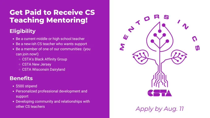 Get Paid to Receive CS Teaching Mentoring!
Eligibility: Be a current middle or high school teacher. Be a new-ish CS teacher who wants support. Be a member of one of our communities (you can join now!): CSTA’s Black Affinity Group, CSTA New Jersey, CSTA Wisconsin Dairyland.
Benefits: $500 stipend, Personalized professional development and support, Developing community and relationships with other CS teachers.
Apply by Aug. 11