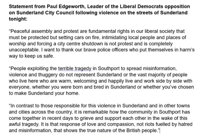 Peaceful assembly and protest are fundamental rights in our liberal society that must be protected but setting cars on fire, intimidating local people and places of worship and forcing a city centre shutdown is not protest and is completely unacceptable. I want to thank our brave police officers who put themselves in harm’s way to keep us safe. People exploiting the terrible tragedy in Southport to spread misinformation, violence and thuggery do not represent Sunderland or the vast majority of people who live here who are warm, welcoming and happily live and work side by side with everyone, whether you were born and bred in Sunderland or whether you’ve chosen to make Sunderland your home. In contrast to those responsible for this violence in Sunderland and in other towns and cities across the country, it is remarkable how the community in Southport has come together in recent days to grieve and support each other in the wake of this awful tragedy. It is that response of love and and co