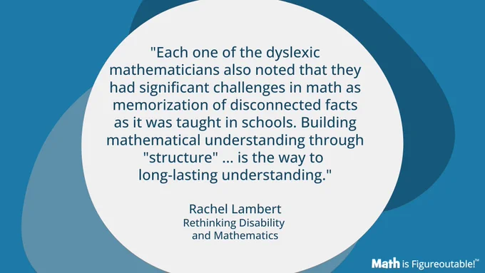 "Each one of the dyslexic mathematicians also noted that they had significant challenges in math as memorization of disconnected facts as it was taught in schools. Building mathematical understanding through "structure" ... is the way to long-lasting understanding."  Rachel Lambert, Rethinking Disability and Mathematics