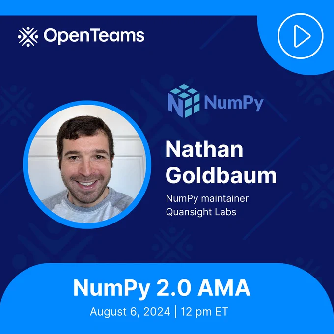 This image is a promotional graphic for an upcoming event. It features: 1.	The OpenTeams logo in the top left corner. 2.	The NumPy logo. 3.	A circular headshot of a smiling man with short dark hair and beard. 4.	Text identifying the man as "Nathan Goldbaum, NumPy maintainer, Quansight Labs". 5.	Information about an event: "NumPy 2.0 AMA, August 6, 2024 | 12 pm ET". The background is dark blue with some geometric patterns. The overall design suggests this is an announcement for an "Ask Me Anything" (AMA) session about NumPy 2.0, featuring Nathan Goldbaum as the speaker.