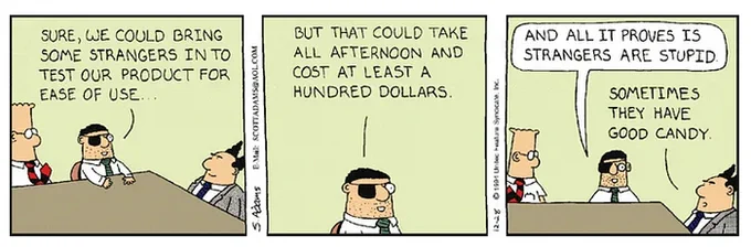 Dilbert cartoon illustrating comic ignorance regarding the value of usability testing.

"Sure we could bring in some strangers to test our product for ease of use... and all it proves is that strangers are stupid..."