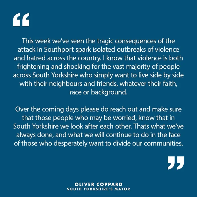 Graphic with text: This week we’ve seen the tragic consequences of the attack in Southport spark isolated outbreaks of violence and hatred across the country. I know that violence is both frightening and shocking for the vast majority of people across South Yorkshire who simply want to live side by side with their neighbours and friends, whatever their faith, race or background. Over the coming days please do reach out and make sure that those people who may be worried, know that in South Yorkshire we look after each other. Thats what we’ve always done, and what we will continue to do in the face of those who desperately want to divide our communities.