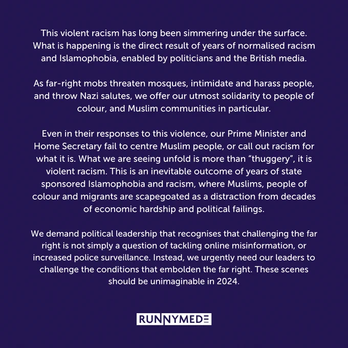 This violent racism has long been simmering under the surface. What is happening is the direct result of years of normalised racism and Islamophobia, enabled by politicians and the British media.

As far-right mobs threaten mosques, intimidate and harass people, and throw Nazi salutes, we offer our utmost solidarity to people of colour, and Muslim communities in particular.

Even in their responses to this violence, our Prime Minister and Home Secretary fail to centre Muslim people, or call out racism for what it is. What we are seeing unfold is more than “thuggery”, it is violent racism. This is an inevitable outcome of years of state sponsored Islamophobia and racism, where Muslims, people of colour and migrants are scapegoated as a distraction from decades of economic hardship and political failings.

We demand political leadership that recognises that challenging the far right is not simply a question of tackling online misinformation, or increased police surveillance.