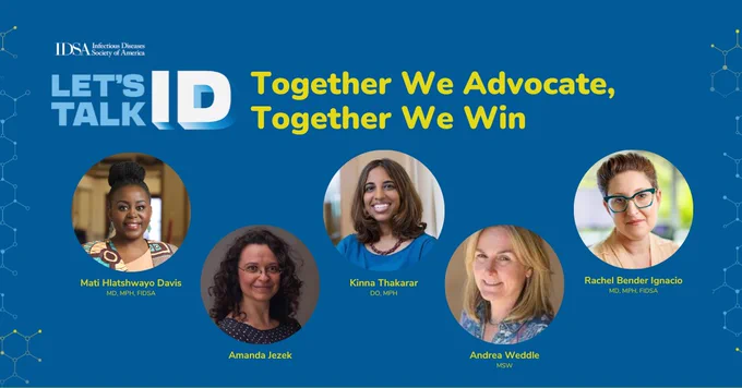 A horizontal graphic with a dark blue background and the white IDSA logo in the top left corner. Below the logo is text that reads, "LET'S TALK ID." In yellow text to the right reads, "Together We Advocate, Together We Win." Below that includes the headshots of the following: (1) Mati Hlatshwayo Davis, MD, MPH, FIDSA, (2) Amanda Jezek, (3) Kinna Thakarar, DO, MPH, (4) Andrea Weddle, (5) Rachel Bender Ignacio, MD, MPH, FIDSA.