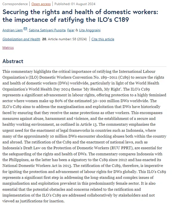 An abstract of a paper titled '', written by Andrian Liem, Sabina Satriyani Puspita, Fajar and Lita Anggraini. This commentary highlights the critical importance of ratifying the International Labour Organization’s (ILO) Domestic Workers Convention No. 189–2011 (C189) to secure the rights and health of domestic workers (DWs) worldwide, particularly in light of the World Health Organization’s World Health Day 2024 theme ‘My Health, My Right’. The ILO’s C189 represents a significant advancement in labour rights, offering protection to a highly feminised sector where women make up 80% of the estimated 50–100 million DWs worldwide. The ILO’s C189 aims to address the marginalisation and exploitation that DWs have historically faced by ensuring that they receive the same protections as other workers. 