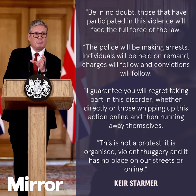 Keir Starmer: “Be in no doubt, those that have participated in this violence will face the full force of the law.

“The police will be making arrests. Individuals will be held on remand, charges will follow and convictions will follow.

“I guarantee you will regret taking part in this disorder, whether directly or those whipping up this action online and then running away themselves.

“This is not a protest, it is organised, violent thuggery and it has no place on our streets or online.”