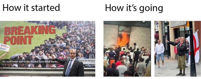 On the left, text saying "How it started" above a photo of Nigel Farage, MP for Clacton, in front of his "Breaking Point" poster, an anti-migrant poster from eight years ago that was reported to the police for inciting racial hatred.

On the right, text saying "How it's going" above a photo of a hotel housing asylum seekers in Rotherham, barricaded and set on fire by racist right-wing rioters. Additionally, there is a photo of a person in Sheffield holding the St George's Cross England flag and doing the Sieg Heil salute. Both photos are from today.