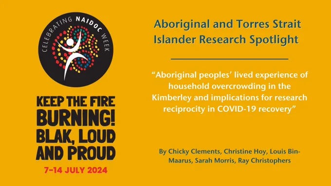 On a yellow background sits in the NAIDOC Week Logo and tag line "Keep the Fire Burning! Blak, Loud and Proud, 7 - 14 July 2024" Next to it text reads "Aboriginal and Torres Strait Islander Research Spotlight, “Aboriginal peoples’ lived experience of household overcrowding in the Kimberley and implications for research reciprocity in COVID-19 recovery”
By Chicky Clements, Christine Hoy, Louis Bin-Maarus, Sarah Morris, Ray Christophers