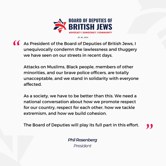 As President of the Board of Deputies of British Jews, I unequivocally condemn the lawlessness and thuggery we have seen on our streets in recent days.

Attacks on Muslims, Black people, members of other minorities, and our brave police officers, are totally unacceptable, and we stand in solidarity with everyone affected. 

As a society, we have to be better than this. We need a national conversation about how we promote respect for our country and respect for each other, and how about we tackle extremism and build cohesion. 

The Board of Deputies will play its full part in this effort. 

Phil Rosenberg, President
