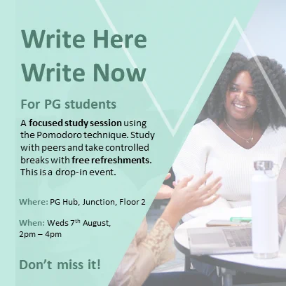 Green background with a slanted shape photograph of a student smiling talking to another student with a laptop
Text which reads:
Write Here Write Now
For PG students
A focused study session using the Pomodoro technique. Study with opeers and take controlled breaks with free refreshments.
This is a drop-in event

Where: PG Hub, Junction, floor 2
When: Weds 7th August, 2pm - 4pm
