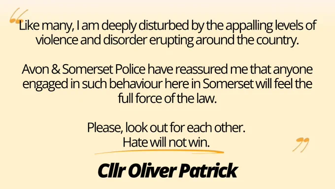 A statement from Oliver which reads "Like many, I am deeply disturbed by the appalling levels of violence and disorder erupting around the country.

Avon & Somerset Police have reassured me that anyone engaged in such behaviour here in Somerset will feel the full force of the law.

Please, look out for each other. 
Hate will not win."