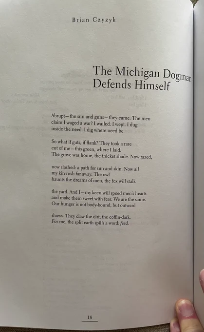 "The Michigan Dogman Defends Himself"

Abrupt—the sun and guns—they came. The men
claim I waged a war? I wailed. I wept. I dug
inside the need. I dig where need be.

So what if guts, if flank? They took a rare
cut of me—this green, where I laid.
The grove was home, the thicket shade. Now razed,

now slashed: a path for sun and skin. Now all
my kin rush far away. The owl
haunts the dreams of men, the fox will stalk

the yard. And I—my keen will speed men’s hearts
and make them sweet with fear. We are the same.
Our hunger is not body-bound, but outward

shows. They claw the dirt, the coffin-dark.
For me, the split earth spills a word: feed.
