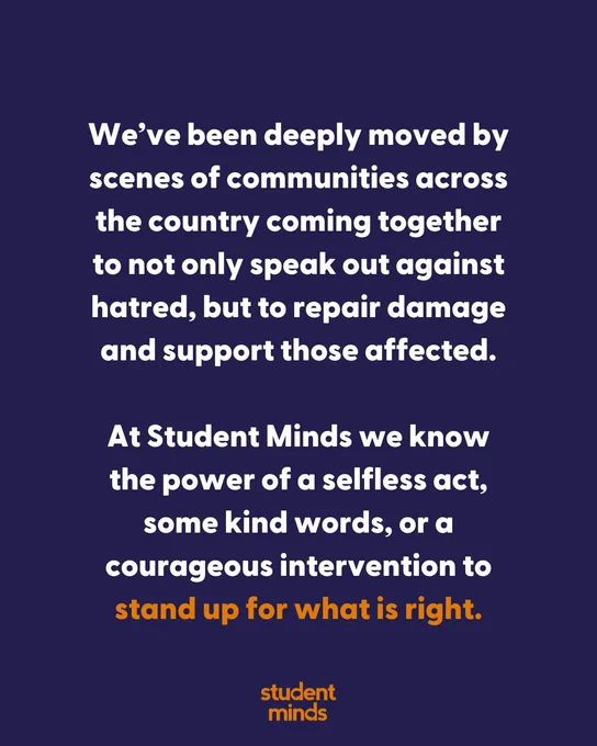 Blue background with Student Minds logo in orange at the bottom. With the text 

"We’ve been deeply moved by scenes of communities across the country coming together to not only speak out against hatred, but to repair damage and support those affected.

At Student Minds we know the power of a selfless act, some kind words, or a courageous intervention to stand up for what is right."