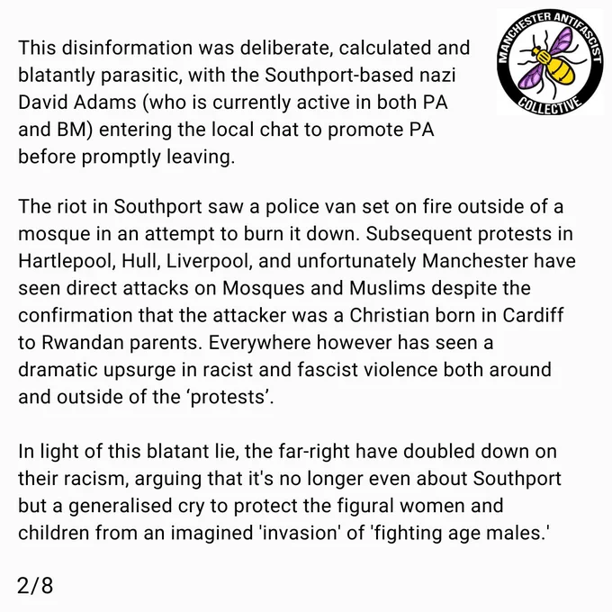 This disinformation was deliberate, calculated and blatantly parasitic, with the Southport-based nazi David Adams (who is currently active in both PA and BM) entering the local chat to promote PA before promptly leaving. 

 The riot in Southport saw a police van set on fire outside of a mosque in an attempt to burn it down, and subsequent protests in Hartlepool, Hull, Liverpool and unfortunately Manchester have seen direct attacks on Mosques and Muslims despite the confirmation coming that the attacker was a Christian born in Cardiff to Rwandan parents: everywhere however has seen a dramatic upsurge in racist and fascist violence both around and outside of the demonstrations. 

In light of this blatant lie, the far-right have doubled down on their racism, arguing that it's no longer even about Southport but a generalised cry to protect the figural women and children from an imagined 'invasion' of 'fighting age males.' 
