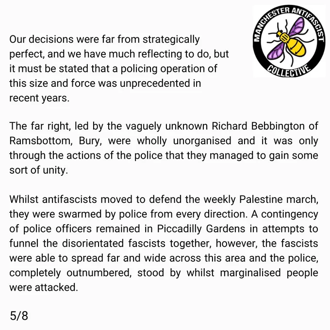 Our decisions were far from strategically perfect, and we have much reflecting to do, but it must be stated that a policing operation of this size and force was unprecedented in recent years. The far right, led by the vaguely unknown Richard Bebbington of Ramsbottom, Bury, were wholly unorganised and it was only through the actions of the police that they managed to gain some sort of unity. 

Whilst antifascists moved to defend the weekly Palestine march, they were swarmed by police from every direction. A contingency of police officers remained in Piccadilly Gardens in attempts to funnel the disorientated fascists together, however the fascists were able to spread far and wide accross this area and the police, completely outnumbered, stood by whilst marginalised people were attacked.